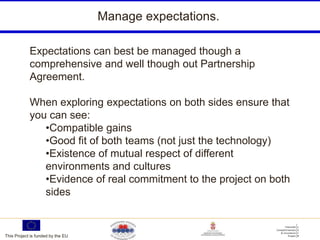 Manage expectations.

            Expectations can best be managed though a
            comprehensive and well though out Partnership
            Agreement.

            When exploring expectations on both sides ensure that
            you can see:
               •Compatible gains
               •Good fit of both teams (not just the technology)
               •Existence of mutual respect of different
               environments and cultures
               •Evidence of real commitment to the project on both
               sides


This Project is funded by the EU
 