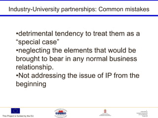 Industry-University partnerships: Common mistakes



             •detrimental tendency to treat them as a
             “special case”
             •neglecting the elements that would be
             brought to bear in any normal business
             relationship.
             •Not addressing the issue of IP from the
             beginning



This Project is funded by the EU
 