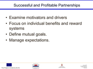 Successful and Profitable Partnerships


       • Examine motivators and drivers
       • Focus on individual benefits and reward
         systems
       • Define mutual goals.
       • Manage expectations.




This Project is funded by the EU
 