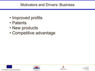 Motivators and Drivers: Business


             • Improved profits
             • Patents
             • New products
             • Competitive advantage




This Project is funded by the EU
 