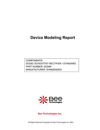 Device Modeling Report




COMPONENTS:
DIODE/ SCHOOTTKY RECTIFIER / STANDARD
PART NUMBER: D2S6M
MANUFACTURER: SHINDENGEN




              Bee Technologies Inc.


 All Rights Reserved Copyright (C) Bee Technologies Inc. 2004
 