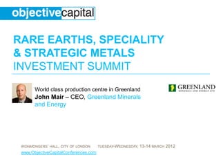 RARE EARTHS, SPECIALITY
& STRATEGIC METALS
INVESTMENT SUMMIT
       World class production centre in Greenland
       John Mair – CEO, Greenland Minerals
       and Energy




 IRONMONGERS‟ HALL, CITY OF LONDON     TUESDAY-WEDNESDAY,   13-14 MARCH 2012
 www.ObjectiveCapitalConferences.com
 