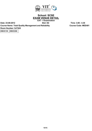 School: SCSE
                                  EXAM VENUE DETAIL
                                      CAT - I Examination
Date: 23-08-2012                           Slot: D2          Time: 3.00 - 4.30
Course Name: Total Quality Management and Reliability       Course Code: MEE401
Room Number: SJT422
09BCE150   09BCE286




                                             15/15
 