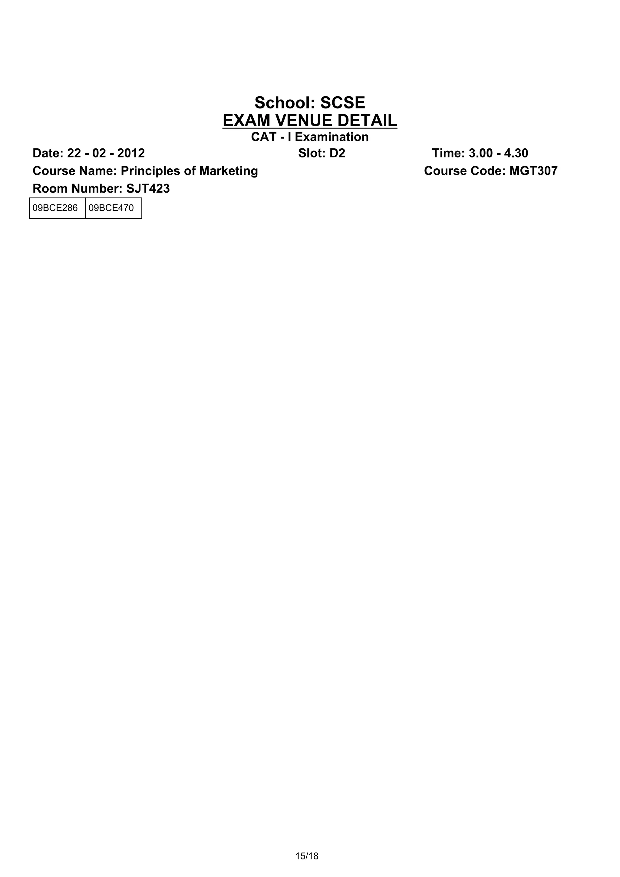 School: SCSE
                              EXAM VENUE DETAIL
                                   CAT - I Examination
Date: 22 - 02 - 2012                       Slot: D2       Time: 3.00 - 4.30
Course Name: Principles of Marketing                     Course Code: MGT307
Room Number: SJT423
09BCE286   09BCE470




                                          15/18
 