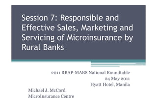 Session 7: Responsible and
Effective Sales, Marketing and
Servicing of Microinsurance by
Rural Banks

            2011 RBAP-MABS National Roundtable
                                   24 May 2011
                            Hyatt Hotel, Manila
 Michael J. McCord
 MicroInsurance Centre
 