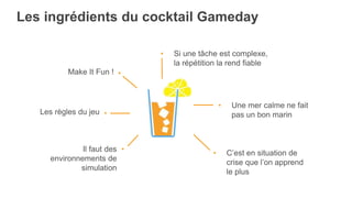 Les ingrédients du cocktail Gameday
• Si une tâche est complexe,
la répétition la rend fiable
• Une mer calme ne fait
pas un bon marin
• C’est en situation de
crise que l’on apprend
le plus
Make It Fun ! •
Les règles du jeu •
Il faut des
environnements de
simulation
•
 