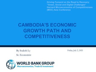 CAMBODIA'S ECONOMIC
GROWTH PATH AND
COMPETITIVENESS
Driving Forward on the Road to Recovery:
“Green, Social and Digital Challenges”
Harvard Microeconomics of Competitiveness
(MOC) Asia Conference
By Sodeth Ly
Sr. Economist
Friday, July 2, 2021
 