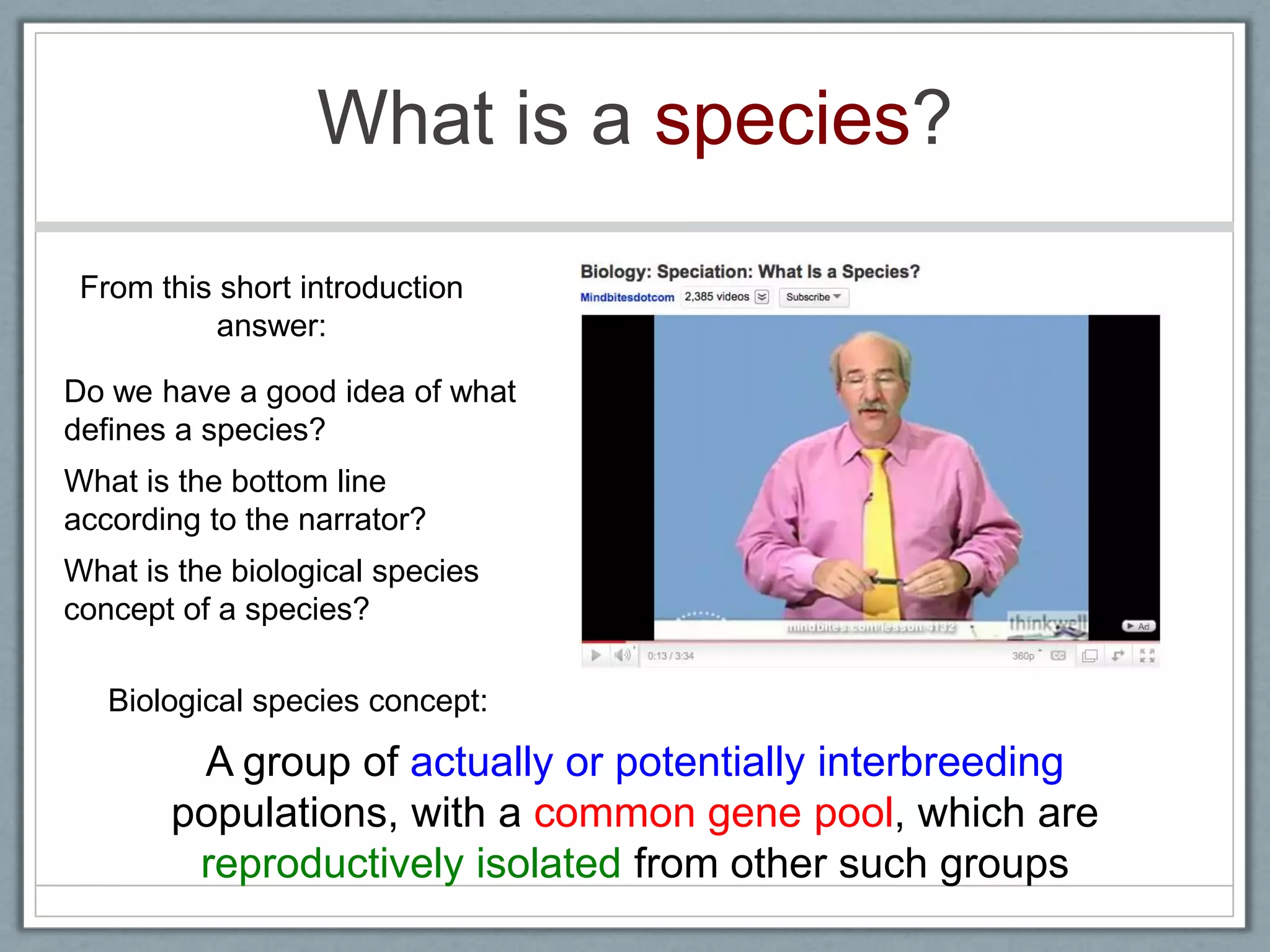 What is a species?
Do we have a good idea of what
defines a species?
What is the bottom line
according to the narrator?
What is the biological species
concept of a species?
From this short introduction
answer:
A group of actually or potentially interbreeding
populations, with a common gene pool, which are
reproductively isolated from other such groups
Biological species concept:
 