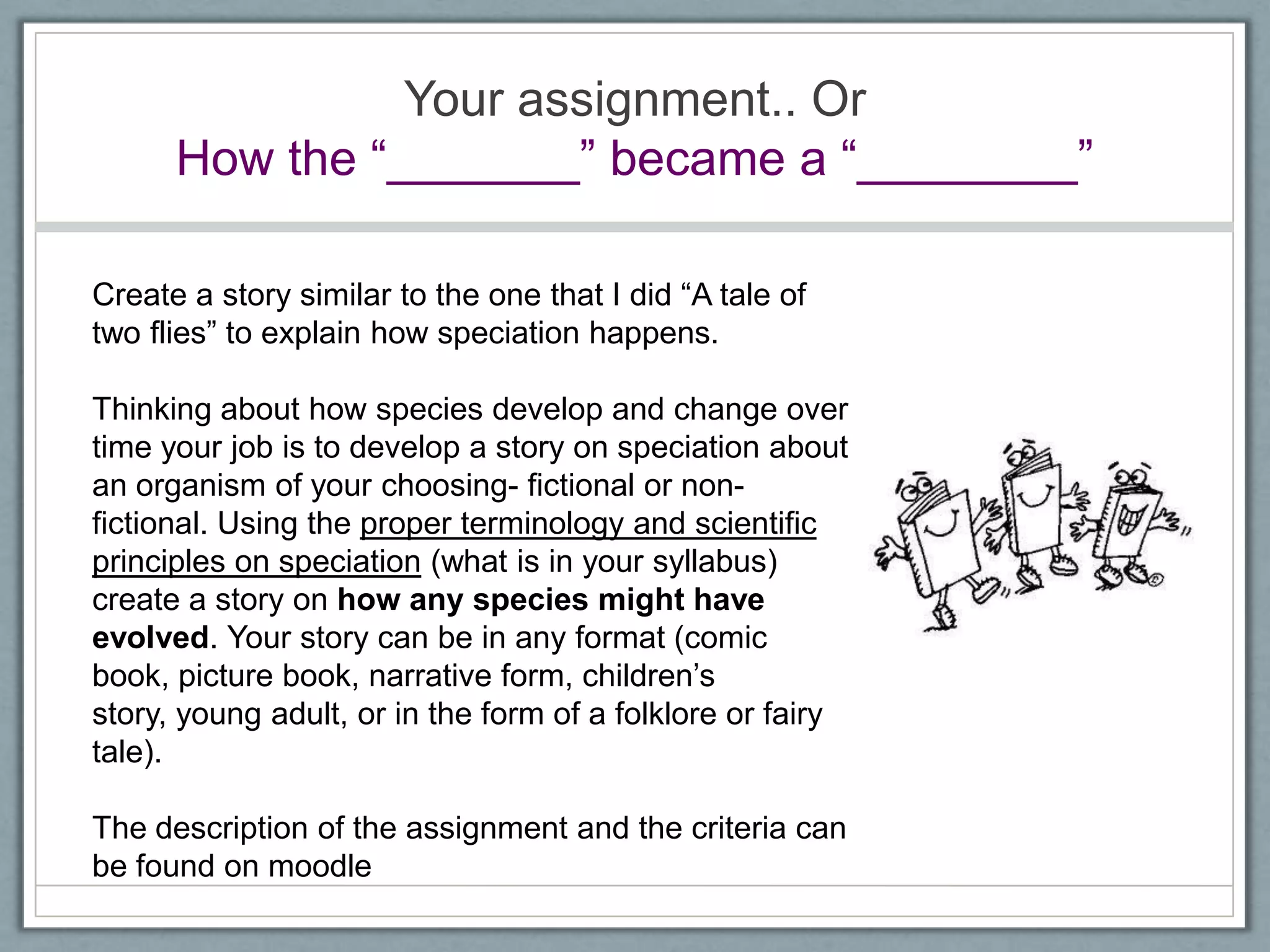 Your assignment.. Or
How the ―_______‖ became a ―________‖
Create a story similar to the one that I did ―A tale of
two flies‖ to explain how speciation happens.
Thinking about how species develop and change over
time your job is to develop a story on speciation about
an organism of your choosing- fictional or non-
fictional. Using the proper terminology and scientific
principles on speciation (what is in your syllabus)
create a story on how any species might have
evolved. Your story can be in any format (comic
book, picture book, narrative form, children‘s
story, young adult, or in the form of a folklore or fairy
tale).
The description of the assignment and the criteria can
be found on moodle
 