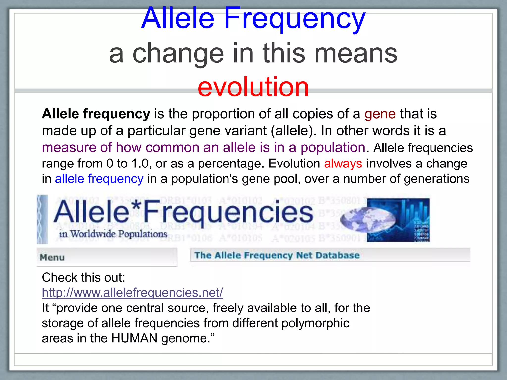 Allele Frequency
a change in this means
evolution
Check this out:
http://www.allelefrequencies.net/
It ―provide one central source, freely available to all, for the
storage of allele frequencies from different polymorphic
areas in the HUMAN genome.‖
Allele frequency is the proportion of all copies of a gene that is
made up of a particular gene variant (allele). In other words it is a
measure of how common an allele is in a population. Allele frequencies
range from 0 to 1.0, or as a percentage. Evolution always involves a change
in allele frequency in a population's gene pool, over a number of generations
 