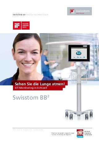 Swi ssto m BB2
Pr o dukti n fo r mationen
2ST100-132, Rev. 002 © Swisstom AG 2015 Zum Patent angemeldet
Sehen Sie die Lunge atmen!
EIT-Monitoring in Echtzeit
Swisstom BB2
Real-time tomographic images for organ
function monitoring and diagnosis
electrical
impedance
tomography
 