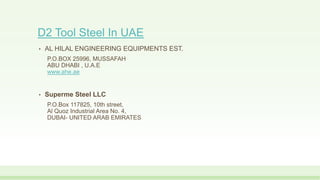 D2 Tool Steel In UAE
• AL HILAL ENGINEERING EQUIPMENTS EST.
P.O.BOX 25996, MUSSAFAH
ABU DHABI , U.A.E
www.ahe.ae
• Superme Steel LLC
P.O.Box 117825, 10th street,
Al Quoz Industrial Area No. 4,
DUBAI- UNITED ARAB EMIRATES
 