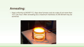 Annealing:
• Heat uniformly to 843/871°C, then slow furnace cool at a rate of not more than
10°C per hour. After annealing D2 a maximum hardness of 240 Brinell may be
achieved
 