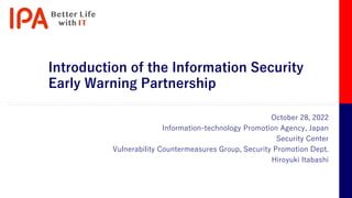 Introduction of the Information Security
Early Warning Partnership
October 28, 2022
Information-technology Promotion Agency, Japan
Security Center
Vulnerability Countermeasures Group, Security Promotion Dept.
Hiroyuki Itabashi
 