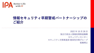 情報セキュリティ早期警戒パートナーシップの
ご紹介
2022 年 10 月 28 日
独立行政法人情報処理推進機構
セキュリティセンター
セキュリティ対策推進部 脆弱性対策グループ
板橋博之
 