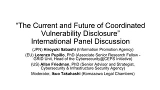 “The Current and Future of Coordinated
Vulnerability Disclosure”
International Panel Discussion
(JPN) Hiroyuki Itabashi (Information Promotion Agency)
(EU) Lorenzo Pupillo, PhD (Associate Senior Research Fellow -
GRID Unit, Head of the Cybersecurity@CEPS Initiative)
(US) Allan Friedman, PhD (Senior Advisor and Strategist,
Cybersecurity & Infrastructure Security Agency)
Moderator, Ikuo Takahashi (Komazawa Legal Chambers)
 