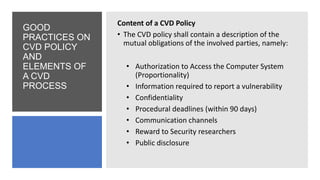 GOOD
PRACTICES ON
CVD POLICY
AND
ELEMENTS OF
A CVD
PROCESS
Content of a CVD Policy
• The CVD policy shall contain a description of the
mutual obligations of the involved parties, namely:
• Authorization to Access the Computer System
(Proportionality)
• Information required to report a vulnerability
• Confidentiality
• Procedural deadlines (within 90 days)
• Communication channels
• Reward to Security researchers
• Public disclosure
 
