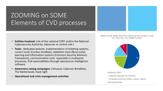 ZOOMING on SOME
Elements of CVD processes
• Entities involved: role of the national CERT and/or the National
Cybersecurity Authority: (observer or central role )
• Tools: dedicated website, implementation of ticketing systems,
custom tools (Cuckoo Sandbox), validation tools (Burp suite),
warning and information systems (Common Security Advisory
Framework), communication tools especially in multiparty
processes, find vulnerabilities through opensource intelligence
software
• Awareness raising campaigns: Lithuania: Cybersec Breakfast;
The Netherlands: Hack right
• Operational and crisis management activities
 