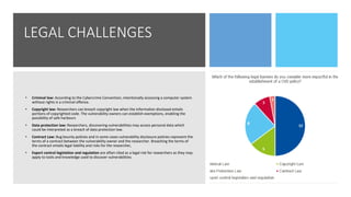LEGAL CHALLENGES
• Criminal law: According to the Cybercrime Convention, intentionally accessing a computer system
without rights is a criminal offence.
• Copyright law: Researchers can breach copyright law when the information disclosed entails
portions of copyrighted code. The vulnerability owners can establish exemptions, enabling the
possibility of safe harbours
• Data protection law: Researchers, discovering vulnerabilities may access personal data which
could be interpreted as a breach of data protection law.
• Contract Law: Bug bounty policies and in some cases vulnerability disclosure policies represent the
terms of a contract between the vulnerability owner and the researcher. Breaching the terms of
the contract entails legal liability and risks for the researcher,
• Export control legislation and regulation are often cited as a legal risk for researchers as they may
apply to tools and knowledge used to discover vulnerabilities
 