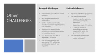 Other
CHALLENGES
Economic Challenges Political challenges
• Vulnerabilities and software market
dynamics
• Lack of cooperation among
stakeholders
• Limited market incentives for
security researchers to participate in
CVD programs
• Most security researchers are
activists not professionals employed
by private companies
• Lack of resources and skills to
implement CVD polices
• Cost of implementation and
operation of CVD policies are
considered as relatively less
impactful
• Top Down or Bottom-up Approach
• The role of Government
• Updating imperfect cybercrime
and Intellectual Property
frameworks
• Support and enable CVD policies
• Leading by example in
establishing CVD policies
(adapting CVD within the
government, etc..)
• The role of the private sector
• Leader or follower?
 