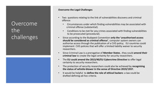 Overcome
the
challenges
Overcome the Legal Challenges
• Two questions relating to the link of vulnerabilities discovery and criminal
offence:
• Circumstances under which finding vulnerabilities may be associated with
criminal offense (substantial).
• Conditions to be met for any crimes associated with finding vulnerabilities
to be prosecuted (procedural).
• Since according to the Budapest Convention only the ‘unauthorised access
should be considered as criminal offence’, computer system owners can
authorise access through the publication of a CVD policy; EU countries could
implement CVD policies that will offer a limited liability waiver to security
researchers.
• Since Criminal Law is a prerogative of Member States , they could amend their
criminal law to create the legal certainty for security researchers.
• The EU could amend the 2013/40/EU Cybercrime Directive to offer legal
certainty to security researchers.
• The protection of security researchers could also be achieved by recognising
the status of whistle-blower in the sense of Directive 2019/1937.
• It would be helpful to define the role of ethical hackers: a law could be
drafted defining ad-hoc criteria.
 
