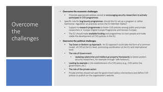 Overcome
the
challenges
• Overcome the economic challenges
• Promote appropriate policies aimed at encouraging security researchers to actively
participate in CVD programmes
• Specific role for bug bounty programmes: should the EU set up a program or rather
harmonise regulation an practices across the EU Member States?
• Support to research programmes to foster CVD policies among public and private
researchers in Europe (Digital Europe Programme and Horizon Europe)
• The EU should make available funding and programmes to train people and make
viable the development of CVD policies in the EU
• Overcome the political challenges
• Top Down or Bottom-up Approach: An EU approach could take the form of a common
model of CVD at the EU level, promoting coordination at the EU and international
level.
• The role of Government:
• Updating cybercrime and intellectual property frameworks to better protect
security researchers, for example through ‘safe harbours’,
• Leading by example in the establishment of a CVD policy (e.g., CVD within the
government, etc.)
• The role of the private sector:
• Private entities should not wait for government policy interventions and define CVD
polices to publish on the organisation’s website.
 