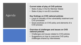 Agenda
Current state of play of CVD policies
• State of play in the EU Member States
• State of play in non-EU countries
Key findings on CVD national policies
• Level of criticality of the vulnerability treatment and
CVD processes
• Good practices on CVD policy and elements of a
CVD process
Overview of challenges and issues on CVD
national policies
• Challenges and issues related to CVD policies
• Suggestions on how to overcome CVD policy
challenges shared by interviewees
 
