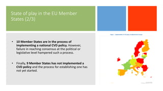 State of play in the EU Member
States (2/3)
• 10 Member States are in the process of
implementing a national CVD policy. However,
failure in reaching consensus at the political or
legislative level hampered such a process.
• Finally, 9 Member States has not implemented a
CVD policy and the process for establishing one has
not yet started.
 