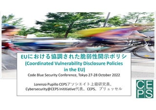 EUにおける協調された脆弱性開示ポリシ
(Coordinated Vulnerability Disclosure Policies
in the EU)
Code Blue Security Conference, Tokyo 27-28 October 2022
Lorenzo Pupillo CEPSアソシエイト上級研究員、
Cybersecurity@CEPS Inititiative代表、CEPS、ブリュッセル
1
 