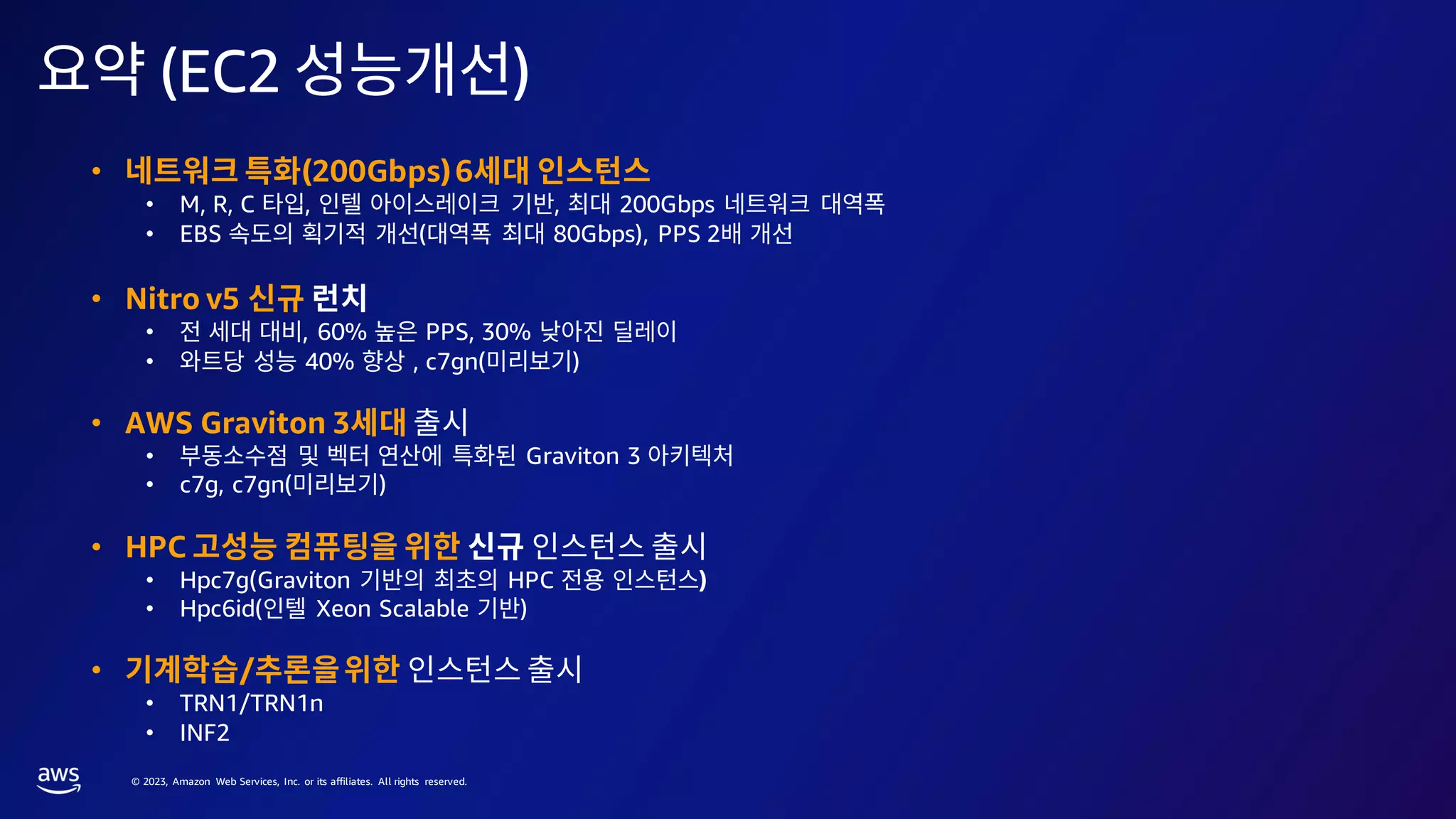 © 2023, Amazon Web Services, Inc. or its affiliates. All rights reserved.
(EC2 )
• (200Gbps)6
• M, R, C , , 200Gbps
• EBS ( 80Gbps), PPS 2
• Nitro v5
• , 60% PPS, 30%
• 40% , c7gn( )
• AWS Graviton 3
• Graviton 3
• c7g, c7gn( )
• HPC
• Hpc7g(Graviton HPC )
• Hpc6id( Xeon Scalable )
• /
• TRN1/TRN1n
• INF2
 