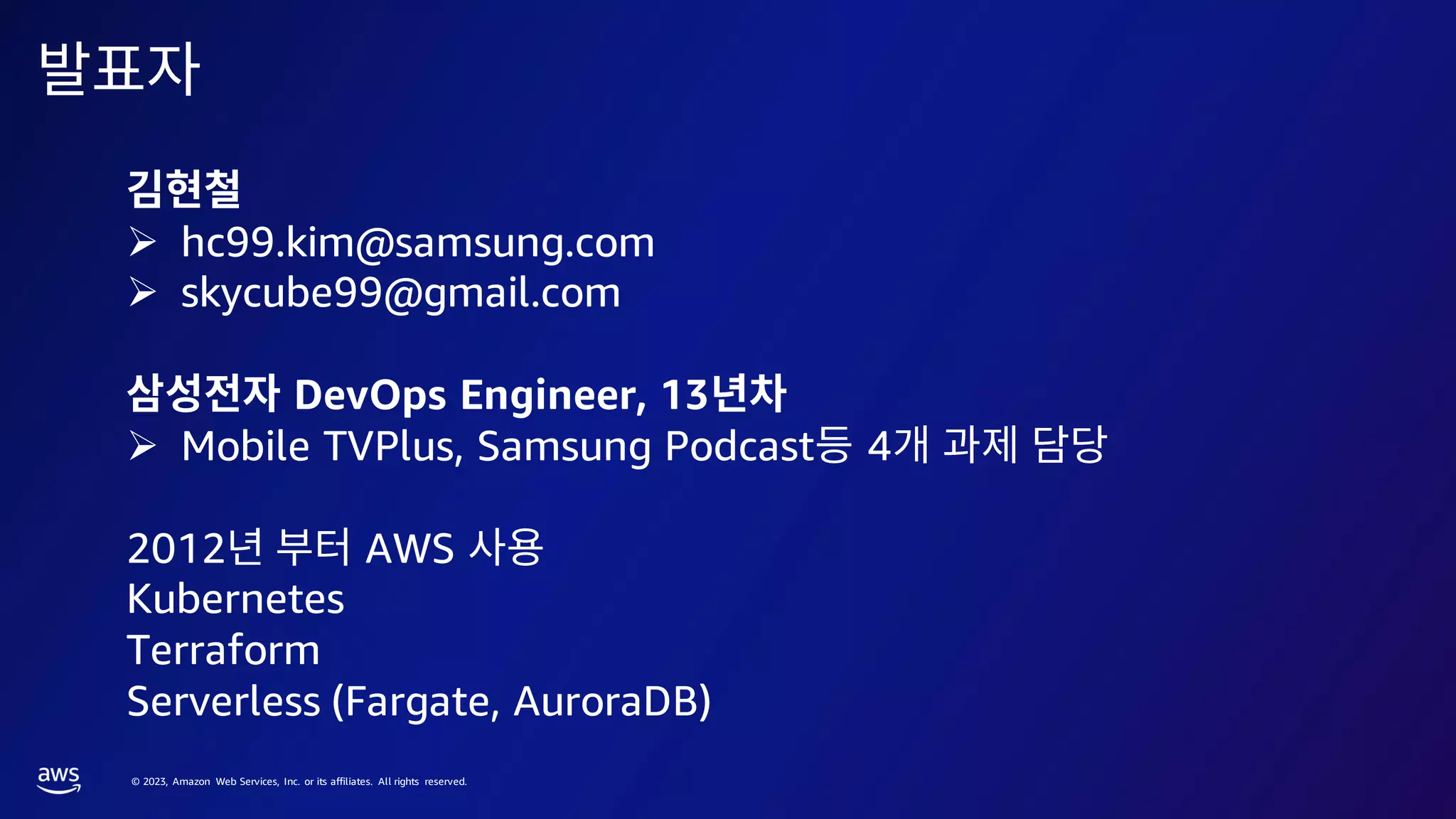 © 2023, Amazon Web Services, Inc. or its affiliates. All rights reserved.
➢ hc99.kim@samsung.com
➢ skycube99@gmail.com
DevOps Engineer, 13
➢ Mobile TVPlus, Samsung Podcast 4
2012 AWS
Kubernetes
Terraform
Serverless (Fargate, AuroraDB)
 