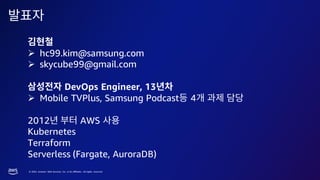 © 2023, Amazon Web Services, Inc. or its affiliates. All rights reserved.
➢ hc99.kim@samsung.com
➢ skycube99@gmail.com
DevOps Engineer, 13
➢ Mobile TVPlus, Samsung Podcast 4
2012 AWS
Kubernetes
Terraform
Serverless (Fargate, AuroraDB)
 
