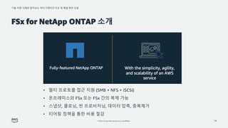 기술 지원 사례로 알아보는 마이그레이션 이슈 및 해결 방안 모음
© 2022, Amazon Web Services, Inc. or its affiliates.
FSx for NetApp ONTAP 소개
14
• 멀티 프로토콜 접근 지원 (SMB + NFS + iSCSI)
• 온프레미스와 FSx 또는 FSx 간의 복제 가능
• 스냅샷, 클로닝, 씬 프로비저닝, 데이터 압축, 중복제거
• 티어링 정책을 통한 비용 절감
 