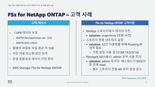 기술 지원 사례로 알아보는 마이그레이션 이슈 및 해결 방안 모음
© 2022, Amazon Web Services, Inc. or its affiliates.
FSx for NetApp ONTAP – 고객 사례
16
• NetApp 스토리지에서 데이터 이전
▪ solution: snapmirror (호환 버전)
• 스토리지 전용 네트워크 설정
▪ solution: AZ간 이중화를 위해 Floating IP
대역 필요
– 기본 설정 사용 권고(198.19.0.0/16)
• Managed AD사용시, admin 유저 사용 주의
▪ solution: admin 유저의 패스워드가 90일이
후 강제 reset
– 별도 스토리지 전용 AD 유저 생성 권고
• 1.6PB 데이터 보유
o 800TB NetApp(ontap ver.: 9.6)
o 800TB EMC isillon
• 펌웨어 파일로 파일 평균 약 1GB
• 저장 비용 최소화 방안 모색
• 운영 호환성과 데이터 이전 편리
• AWS Storage: FSx for NetApp ONTAP
고객: 제조사 FSx for NetApp ONTAP 고려사항
참고1: Snapmirror 버전 호환성
 