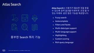 © 2023, Amazon Web Services, Inc. or its affiliates. All rights reserved.
Atlas Search
풍부한 Search 쿼리 기능
Atlas Search는사용자가 필요한 것을 찾을
수 있도록 검색 결과를 미세하게 조정 할 수
있는 아래와 같은 많은 기능을 제공합니다.
● Fuzzy search
● Autocomplete
● Filters and facets
● Multi-datatype support
● Multi-languagesupport
● Highlighting
● Custom scoring
● Rich query language
 