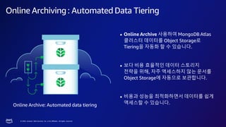 © 2023, Amazon Web Services, Inc. or its affiliates. All rights reserved.
Online Archiving: Automated Data Tiering
Online Archive: Automated data tiering
● Online Archive 사용하여 MongoDB Atlas
클러스터 데이터를 Object Storage로
Tiering을 자동화 할 수 있습니다.
● 보다 비용 효율적인 데이터 스토리지
전략을 위해, 자주 액세스하지 않는 문서를
Object Storage에 자동으로 보관합니다.
● 비용과 성능을 최적화하면서 데이터를 쉽게
액세스할 수 있습니다.
 
