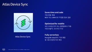 © 2023, Amazon Web Services, Inc. or its affiliates. All rights reserved.
Atlas Device Sync
Atlas Device Sync
Saves time and code
자동 충돌 해결
REST 또는 ORM으로 작업할 필요 없음
Optimized for mobile
모든 모바일 장치 또는 플랫폼에서 작동
자원 효율적, 오프라인 우선
Fully serverless
MongoDB Atlas와의 기본 통합
앱 사용 변경에 따라 확장
 