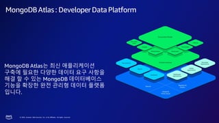 © 2023, Amazon Web Services, Inc. or its affiliates. All rights reserved.
MongoDBAtlas: DeveloperDataPlatform
MongoDB Atlas는 최신 애플리케이션
구축에 필요한 다양한 데이터 요구 사항을
해결 할 수 있는 MongoDB 데이터베이스
기능을 확장한 완전 관리형 데이터 플랫폼
입니다.
 