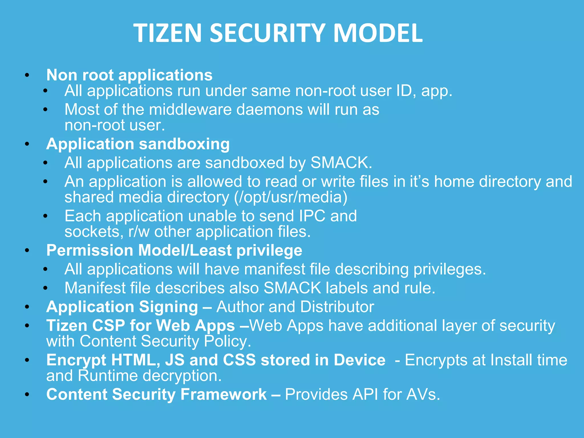 TIZEN SECURITY MODEL
• Non root applications
• All applications run under same non-root user ID, app.
• Most of the middleware daemons will run as
non-root user.
• Application sandboxing
• All applications are sandboxed by SMACK.
• An application is allowed to read or write files in it’s home directory and
shared media directory (/opt/usr/media)
• Each application unable to send IPC and
sockets, r/w other application files.
• Permission Model/Least privilege
• All applications will have manifest file describing privileges.
• Manifest file describes also SMACK labels and rule.
• Application Signing – Author and Distributor
• Tizen CSP for Web Apps –Web Apps have additional layer of security
with Content Security Policy.
• Encrypt HTML, JS and CSS stored in Device - Encrypts at Install time
and Runtime decryption.
• Content Security Framework – Provides API for AVs.
 