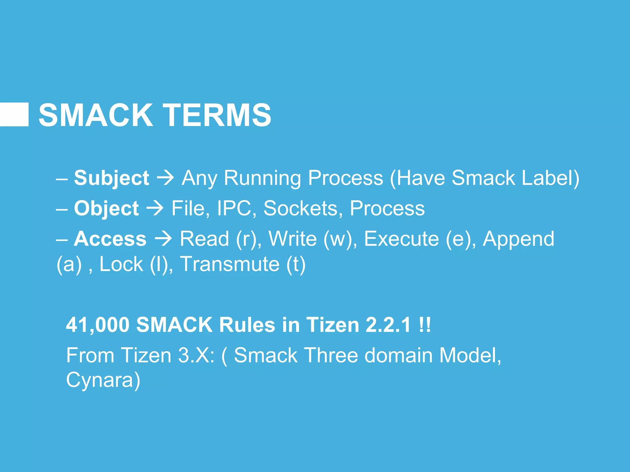 SMACK TERMS
– Subject  Any Running Process (Have Smack Label)
– Object  File, IPC, Sockets, Process
– Access  Read (r), Write (w), Execute (e), Append
(a) , Lock (l), Transmute (t)
41,000 SMACK Rules in Tizen 2.2.1 !!
From Tizen 3.X: ( Smack Three domain Model,
Cynara)
 