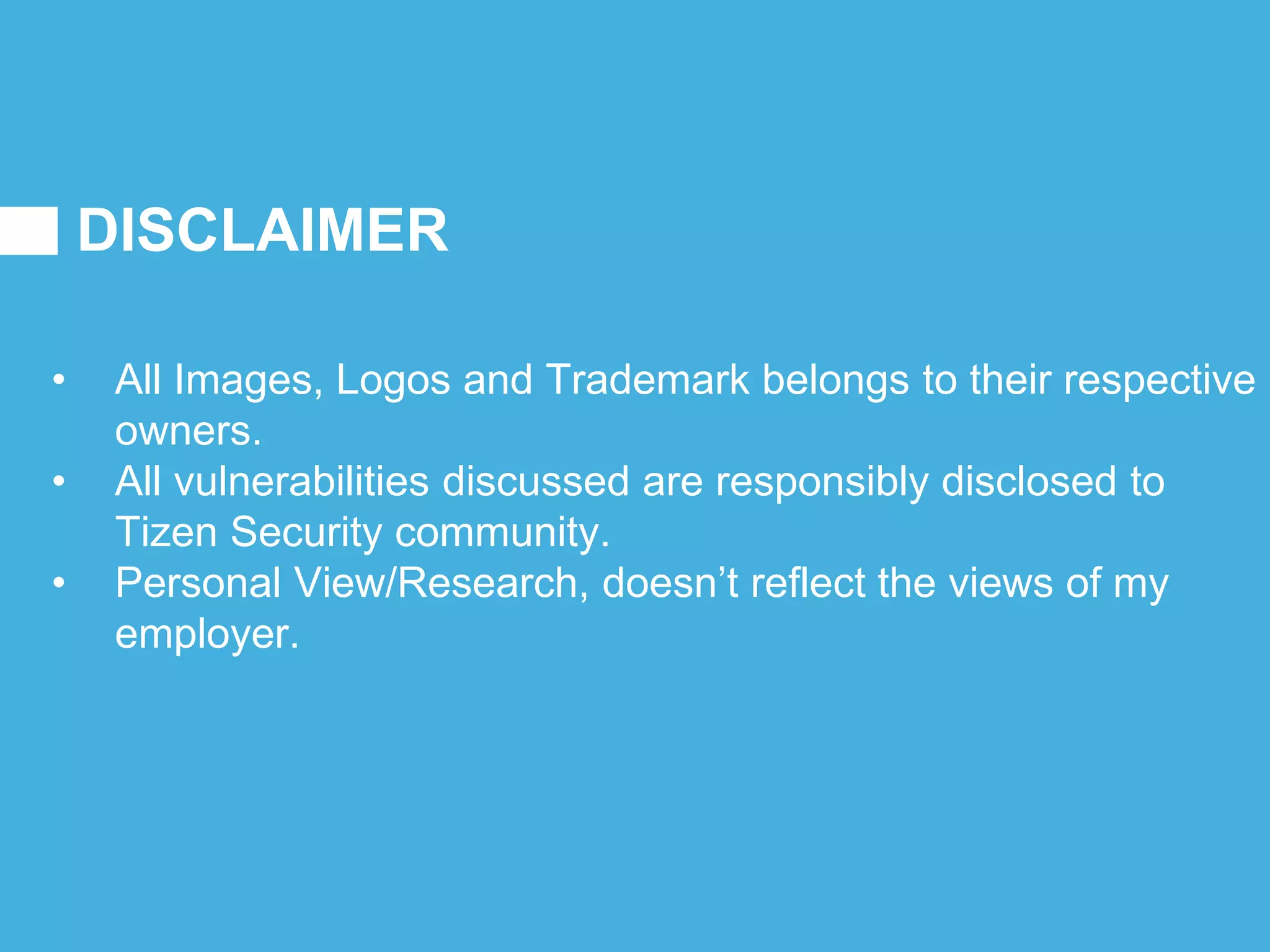 DISCLAIMER
• All Images, Logos and Trademark belongs to their respective
owners.
• All vulnerabilities discussed are responsibly disclosed to
Tizen Security community.
• Personal View/Research, doesn’t reflect the views of my
employer.
 