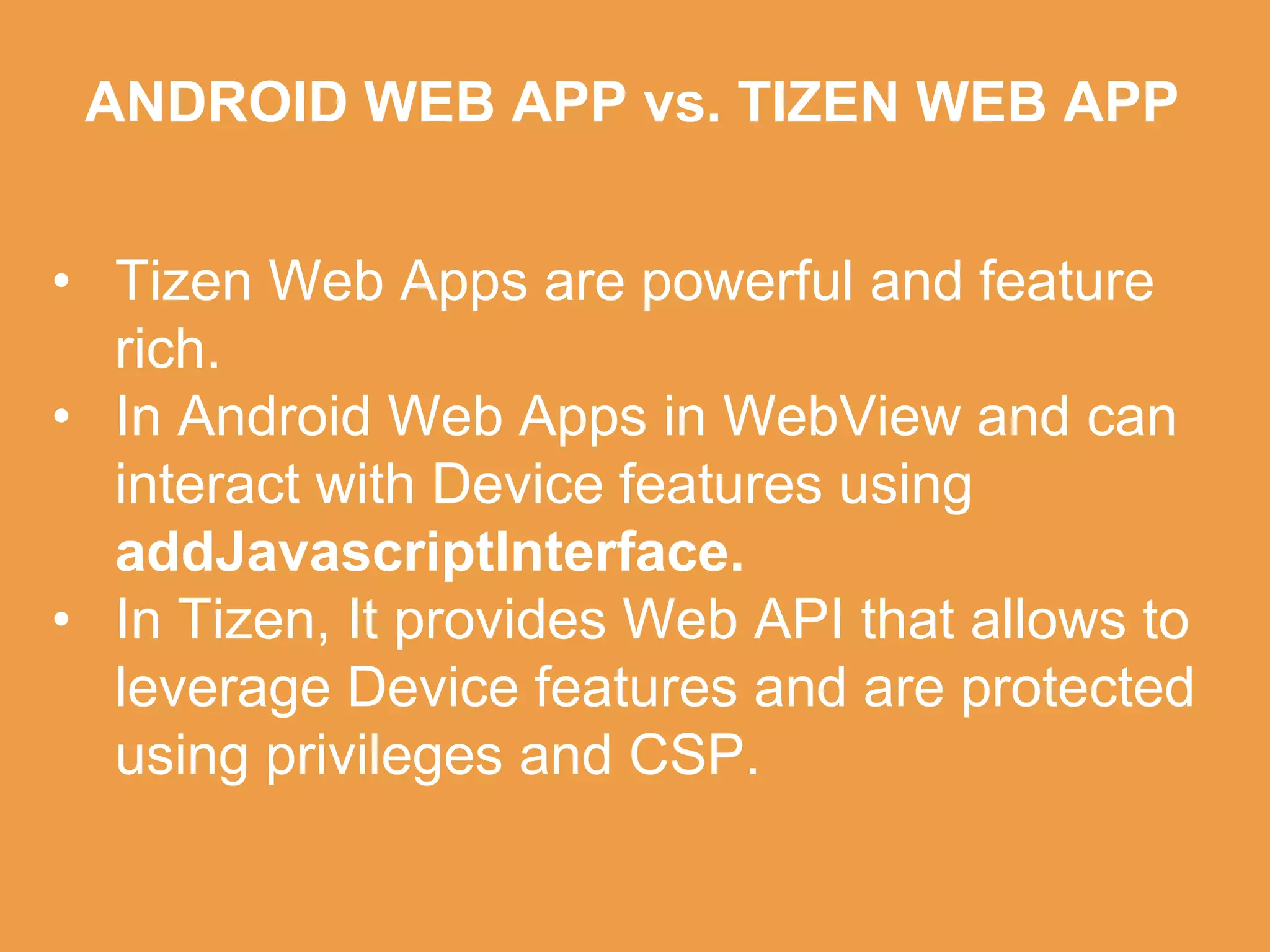 ANDROID WEB APP vs. TIZEN WEB APP
• Tizen Web Apps are powerful and feature
rich.
• In Android Web Apps in WebView and can
interact with Device features using
addJavascriptInterface.
• In Tizen, It provides Web API that allows to
leverage Device features and are protected
using privileges and CSP.
 