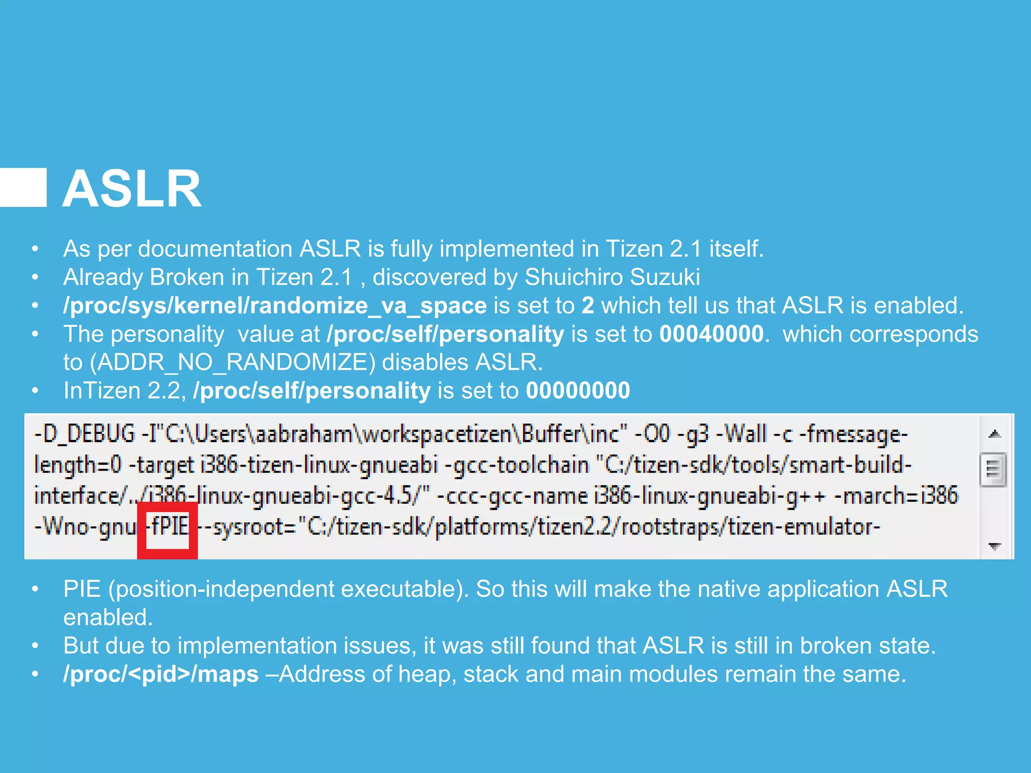 ASLR
• As per documentation ASLR is fully implemented in Tizen 2.1 itself.
• Already Broken in Tizen 2.1 , discovered by Shuichiro Suzuki
• /proc/sys/kernel/randomize_va_space is set to 2 which tell us that ASLR is enabled.
• The personality value at /proc/self/personality is set to 00040000. which corresponds
to (ADDR_NO_RANDOMIZE) disables ASLR.
• InTizen 2.2, /proc/self/personality is set to 00000000
• PIE (position-independent executable). So this will make the native application ASLR
enabled.
• But due to implementation issues, it was still found that ASLR is still in broken state.
• /proc/<pid>/maps –Address of heap, stack and main modules remain the same.
 