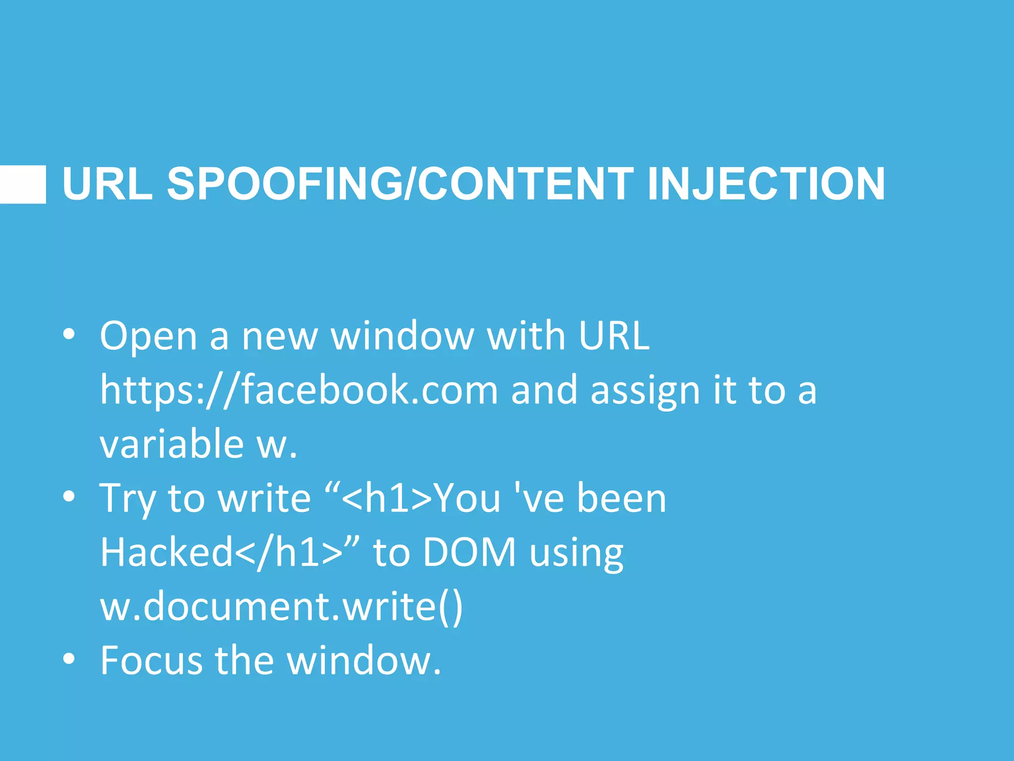 URL SPOOFING/CONTENT INJECTION
• Open a new window with URL
https://facebook.com and assign it to a
variable w.
• Try to write “<h1>You 've been
Hacked</h1>” to DOM using
w.document.write()
• Focus the window.
 