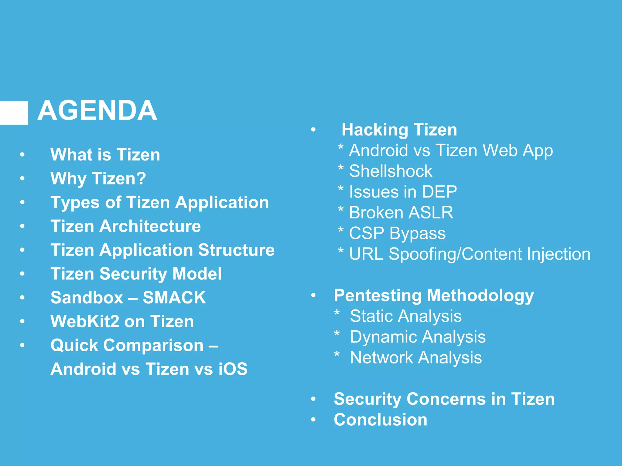 AGENDA
• What is Tizen
• Why Tizen?
• Types of Tizen Application
• Tizen Architecture
• Tizen Application Structure
• Tizen Security Model
• Sandbox – SMACK
• WebKit2 on Tizen
• Quick Comparison –
Android vs Tizen vs iOS
• Hacking Tizen
* Android vs Tizen Web App
* Shellshock
* Issues in DEP
* Broken ASLR
* CSP Bypass
* URL Spoofing/Content Injection
• Pentesting Methodology
* Static Analysis
* Dynamic Analysis
* Network Analysis
• Security Concerns in Tizen
• Conclusion
 