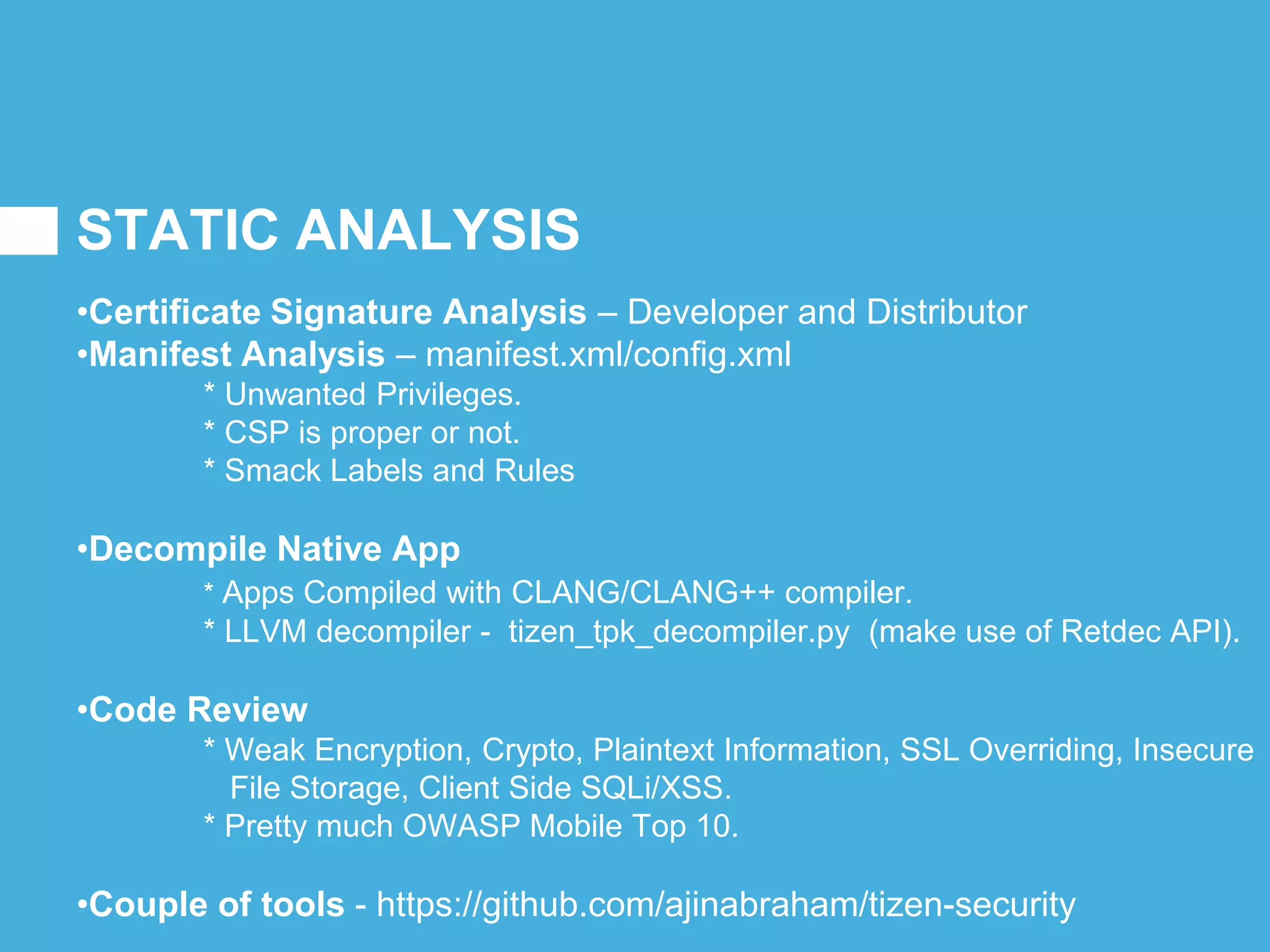 STATIC ANALYSIS
•Certificate Signature Analysis – Developer and Distributor
•Manifest Analysis – manifest.xml/config.xml
* Unwanted Privileges.
* CSP is proper or not.
* Smack Labels and Rules
•Decompile Native App
* Apps Compiled with CLANG/CLANG++ compiler.
* LLVM decompiler - tizen_tpk_decompiler.py (make use of Retdec API).
•Code Review
* Weak Encryption, Crypto, Plaintext Information, SSL Overriding, Insecure
File Storage, Client Side SQLi/XSS.
* Pretty much OWASP Mobile Top 10.
•Couple of tools - https://github.com/ajinabraham/tizen-security
 