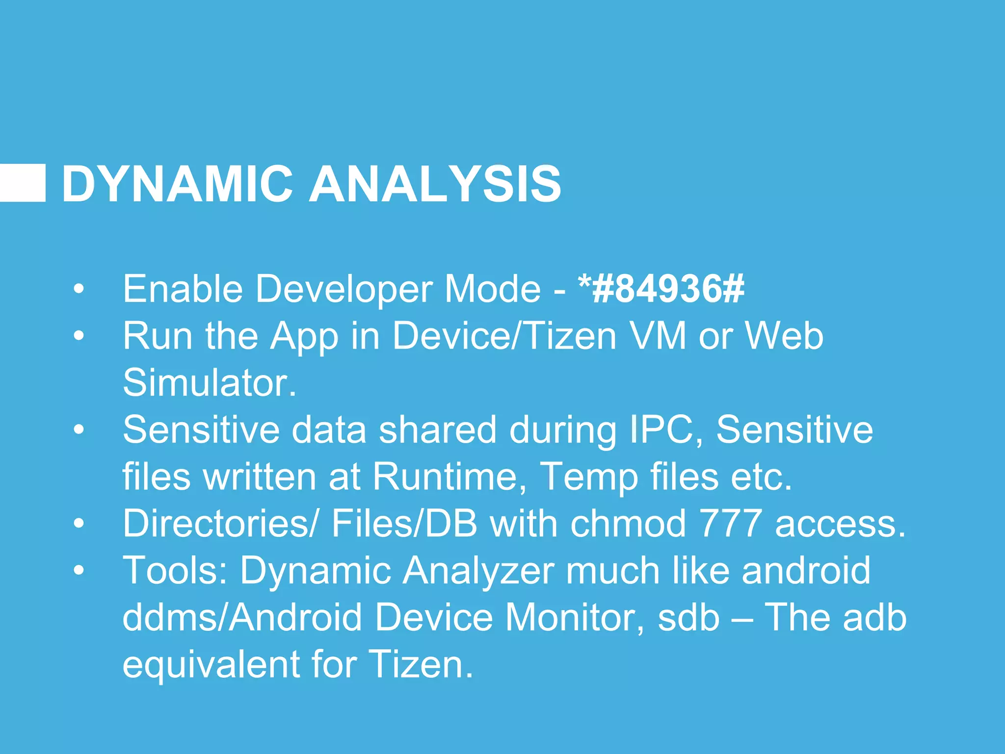 DYNAMIC ANALYSIS
• Enable Developer Mode - *#84936#
• Run the App in Device/Tizen VM or Web
Simulator.
• Sensitive data shared during IPC, Sensitive
files written at Runtime, Temp files etc.
• Directories/ Files/DB with chmod 777 access.
• Tools: Dynamic Analyzer much like android
ddms/Android Device Monitor, sdb – The adb
equivalent for Tizen.
 