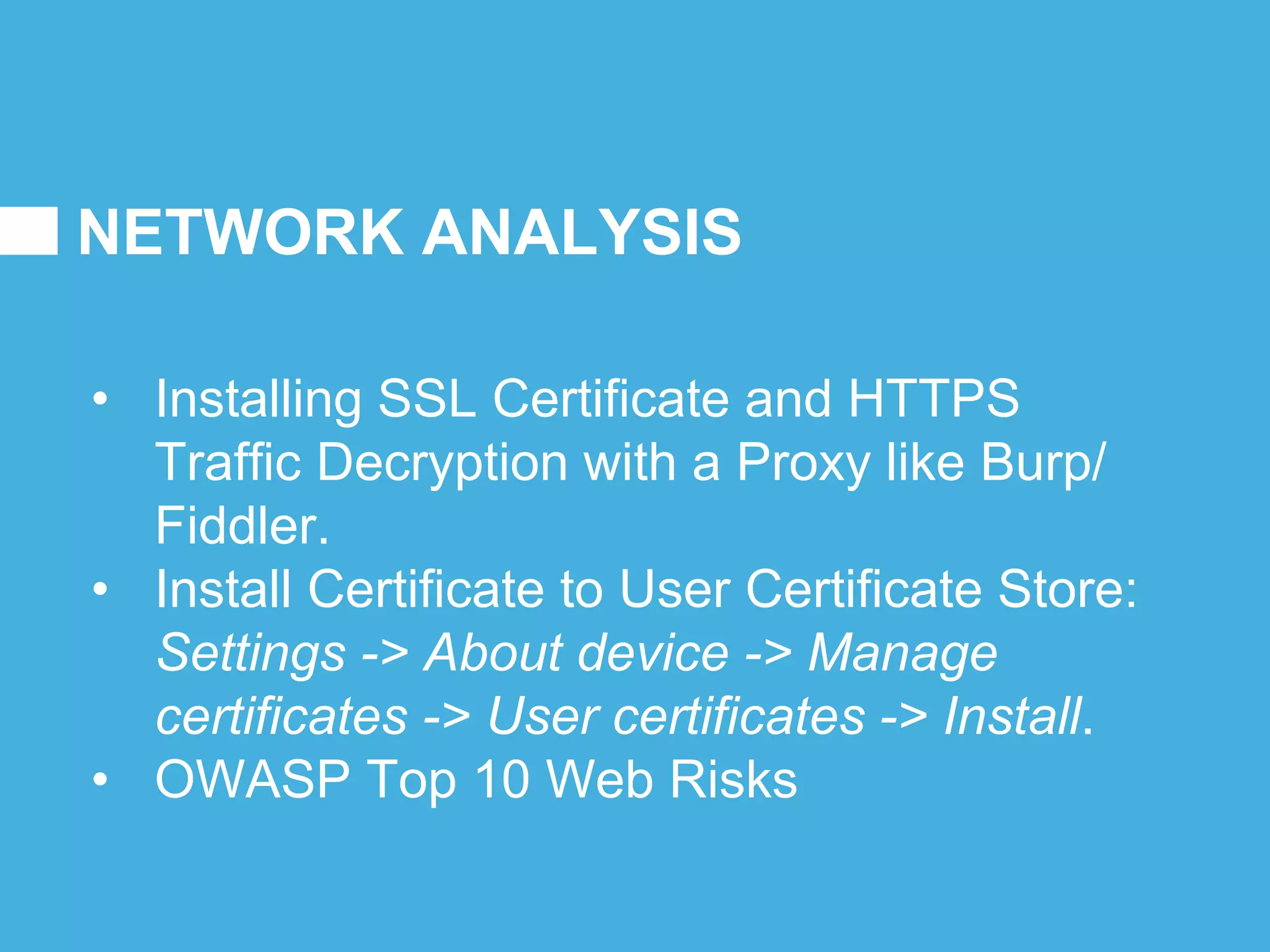 NETWORK ANALYSIS
• Installing SSL Certificate and HTTPS
Traffic Decryption with a Proxy like Burp/
Fiddler.
• Install Certificate to User Certificate Store:
Settings -> About device -> Manage
certificates -> User certificates -> Install.
• OWASP Top 10 Web Risks
 