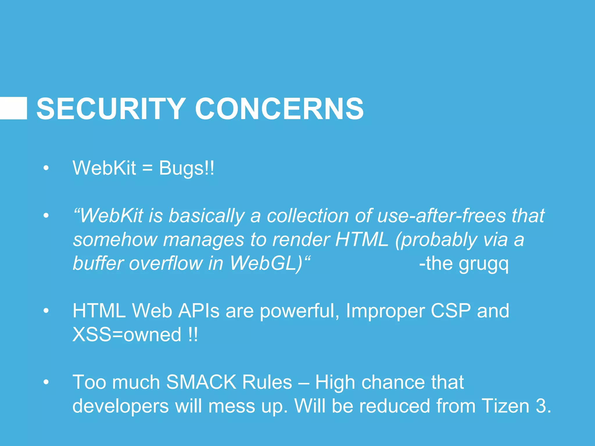 SECURITY CONCERNS
• WebKit = Bugs!!
• “WebKit is basically a collection of use-after-frees that
somehow manages to render HTML (probably via a
buffer overflow in WebGL)“ -the grugq
• HTML Web APIs are powerful, Improper CSP and
XSS=owned !!
• Too much SMACK Rules – High chance that
developers will mess up. Will be reduced from Tizen 3.
 