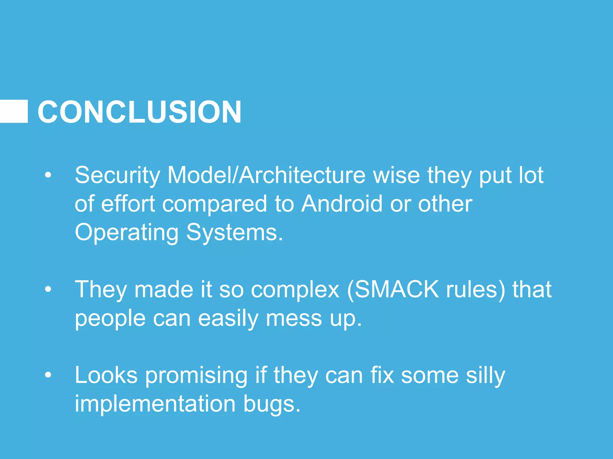 CONCLUSION
• Security Model/Architecture wise they put lot
of effort compared to Android or other
Operating Systems.
• They made it so complex (SMACK rules) that
people can easily mess up.
• Looks promising if they can fix some silly
implementation bugs.
 